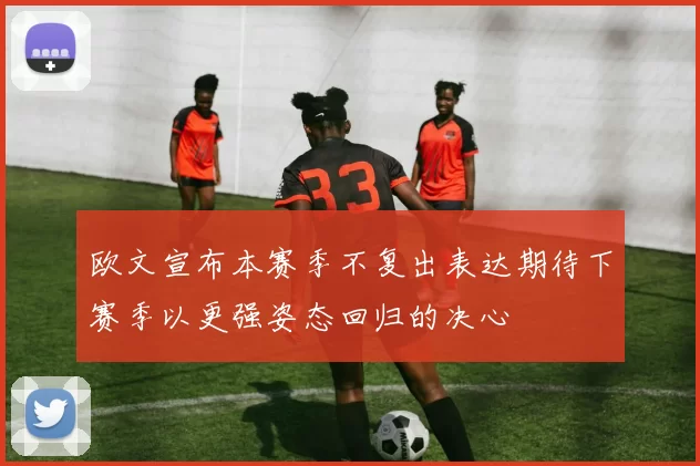 欧文宣布本赛季不复出表达期待下赛季以更强姿态回归的决心