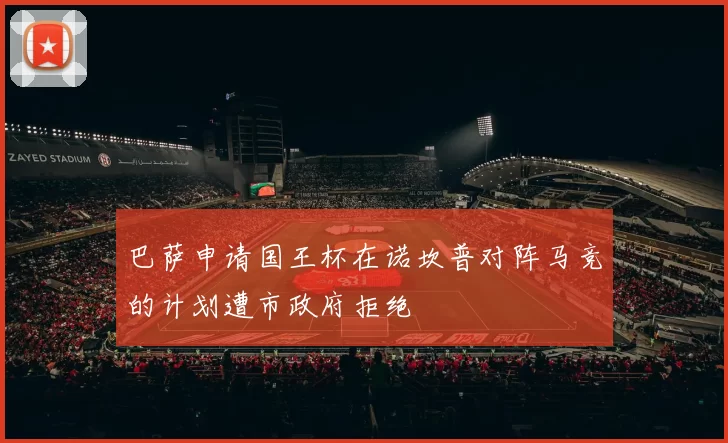 巴萨申请国王杯在诺坎普对阵马竞的计划遭市政府拒绝
