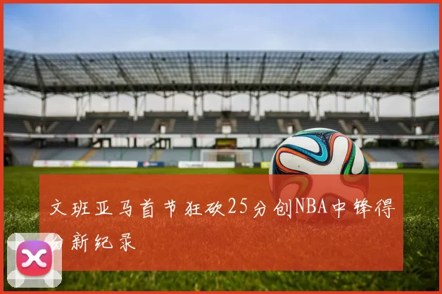 文班亚马首节狂砍25分创NBA中锋得分新纪录