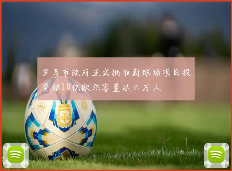 罗马市政府正式批准新球场项目投资超10亿欧元容量达六万人