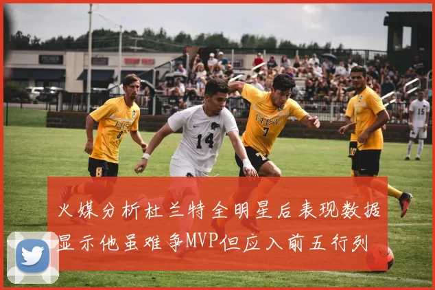 火媒分析杜兰特全明星后表现数据显示他虽难争MVP但应入前五行列