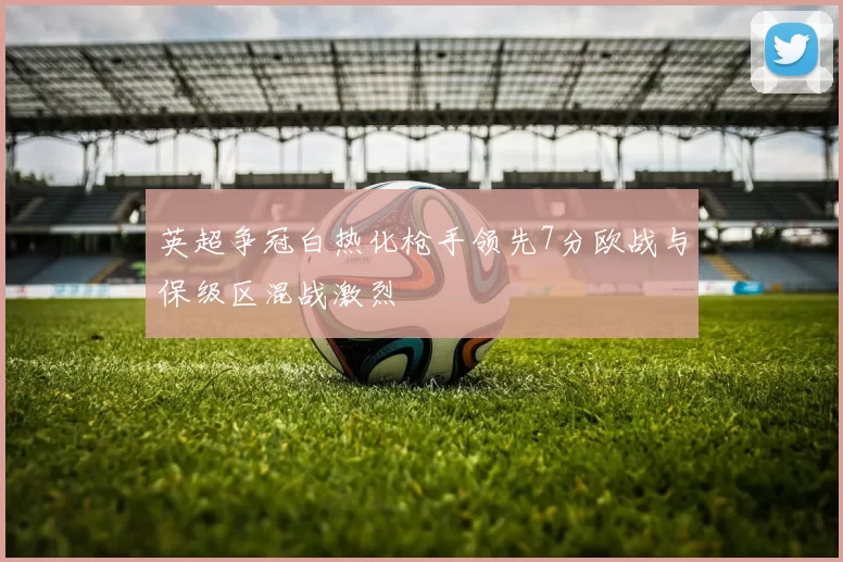 英超争冠白热化枪手领先7分欧战与保级区混战激烈