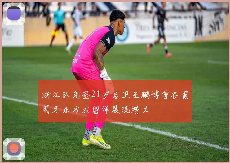 浙江队免签21岁后卫王鹏博曾在葡萄牙东方龙留洋展现潜力
