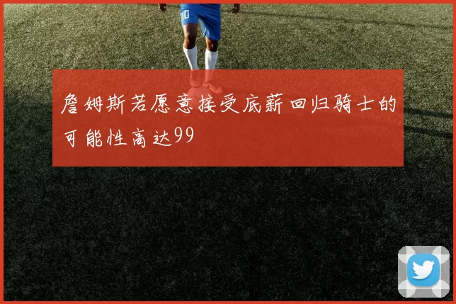 詹姆斯若愿意接受底薪回归骑士的可能性高达99