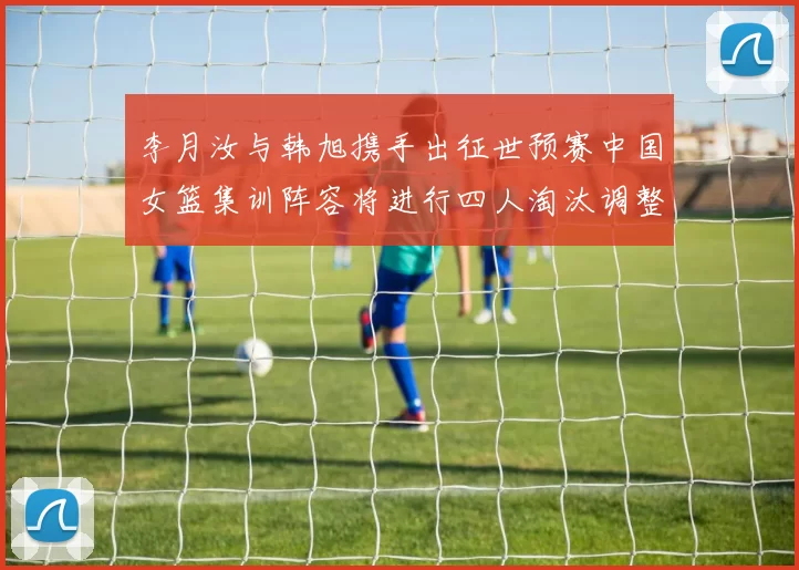 李月汝与韩旭携手出征世预赛中国女篮集训阵容将进行四人淘汰调整