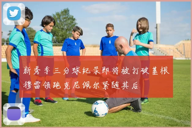 新秀季三分球纪录即将被打破基根穆雷领跑克尼佩尔紧随其后