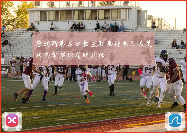 詹姆斯赛后冰敷左肘期待明日恢复状态希望能有所好转
