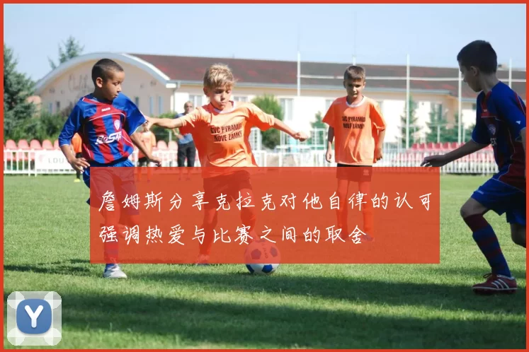 詹姆斯分享克拉克对他自律的认可强调热爱与比赛之间的取舍