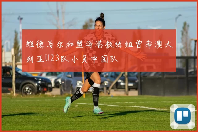 维德马尔加盟海港教练组曾率澳大利亚U23队小负中国队