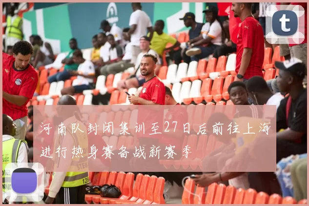 河南队封闭集训至27日后前往上海进行热身赛备战新赛季