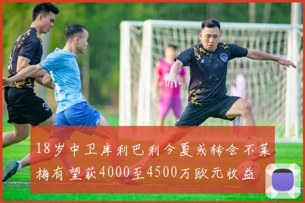 18岁中卫库利巴利今夏或转会不莱梅有望获4000至4500万欧元收益