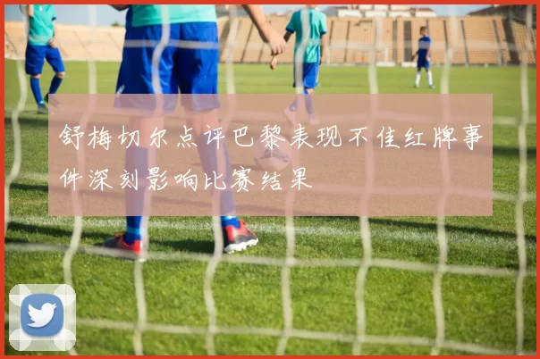 舒梅切尔点评巴黎表现不佳红牌事件深刻影响比赛结果