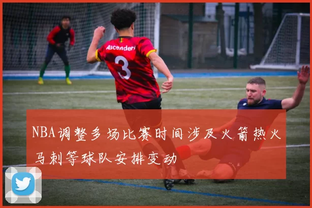 NBA调整多场比赛时间涉及火箭热火马刺等球队安排变动