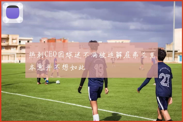 热刺CEO因球迷不满被迫解雇弗兰克本意并不想如此