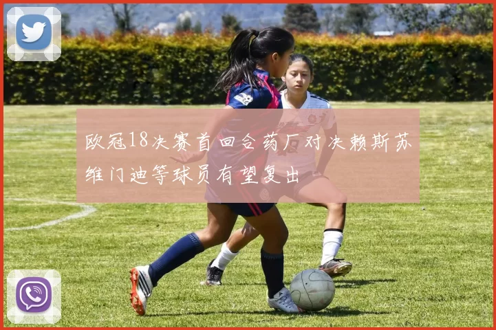 欧冠18决赛首回合药厂对决赖斯苏维门迪等球员有望复出