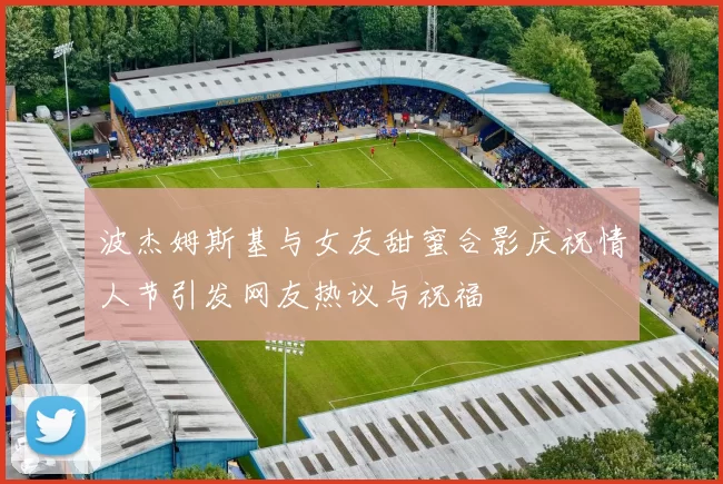 波杰姆斯基与女友甜蜜合影庆祝情人节引发网友热议与祝福