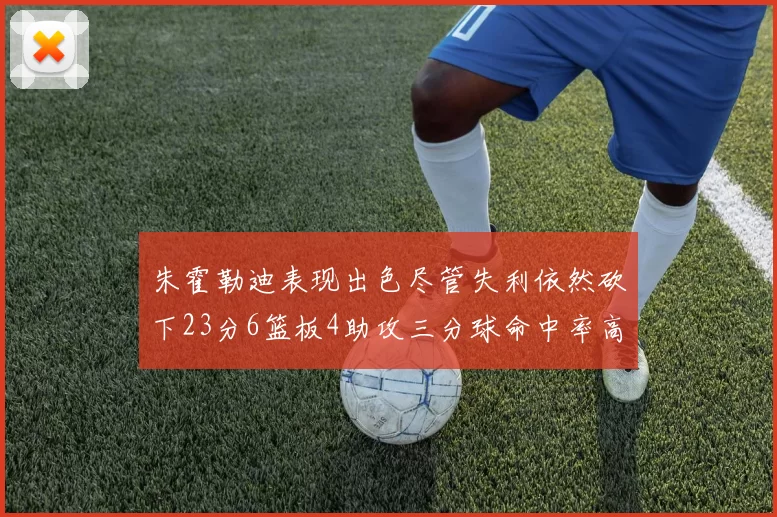 朱霍勒迪表现出色尽管失利依然砍下23分6篮板4助攻三分球命中率高达50