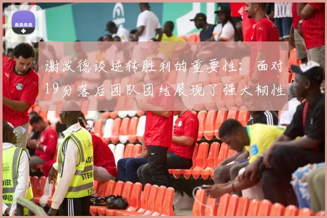 谢泼德谈逆转胜利的重要性：面对19分落后团队团结展现了强大韧性