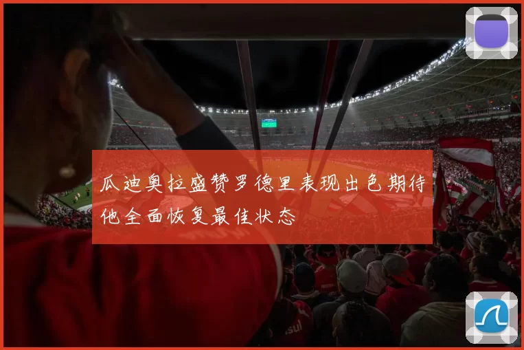 瓜迪奥拉盛赞罗德里表现出色期待他全面恢复最佳状态